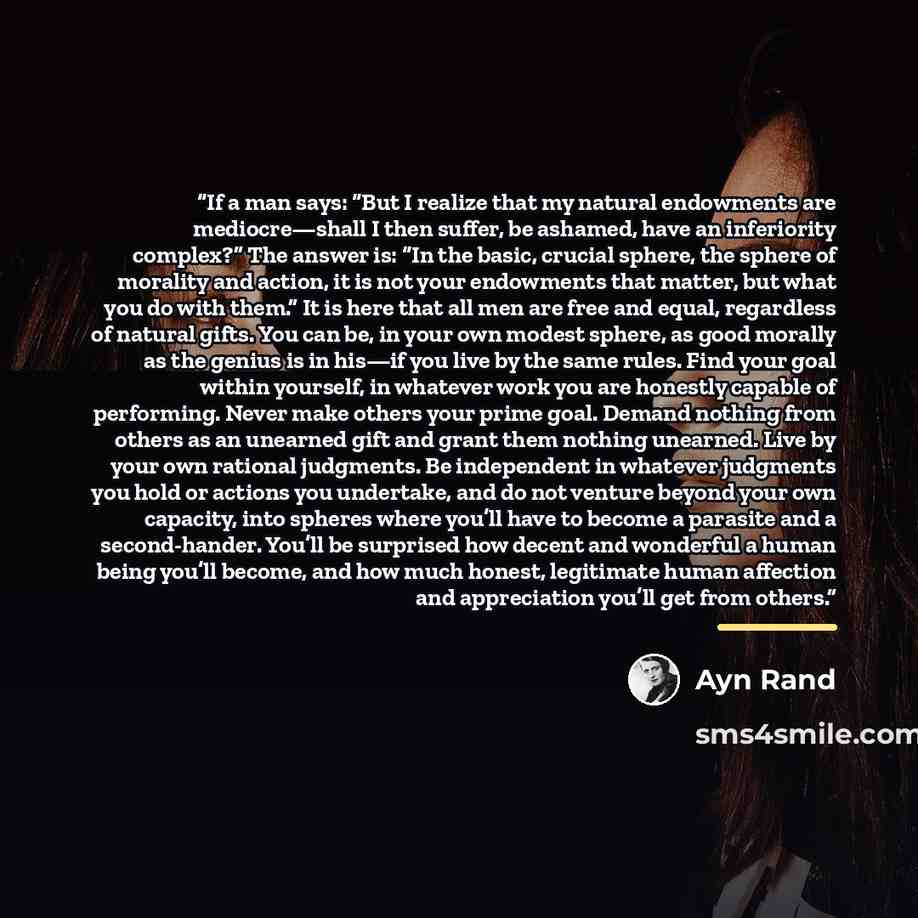 “If a man says: “But I realize that my natural endowments are mediocre—shall I then suffer, be ashamed, have an inferiority complex?” The answer is: “In the basic, crucial sphere, the sphere of morality and action, it is not your endowments that matter, but what you do with them.” It is here that…” quote by Ayn Rand