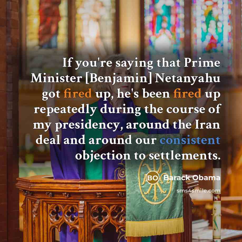 “If you're saying that Prime Minister [Benjamin] Netanyahu got fired up, he's been fired up repeatedly during the course of my presidency, around the Iran deal and around our consistent objection to settlements.” quote by Barack Obama