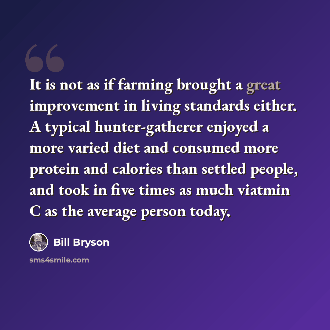 “It is not as if farming brought a great improvement in living standards either. A typical hunter-gatherer enjoyed a more varied diet and consumed more protein and calories than settled people, and took in five times as much viatmin C as the average person today.” quote by Bill Bryson