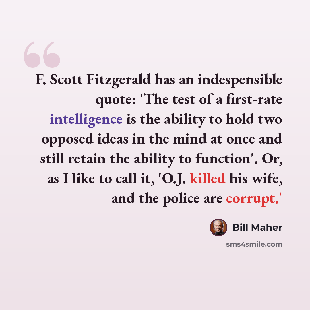 “F. Scott Fitzgerald has an indespensible quote: 'The test of a first-rate intelligence is the ability to hold two opposed ideas in the mind at once and still retain the ability to function'. Or, as I like to call it, 'O.J. killed his wife, and the police are corrupt.'” quote by Bill Maher