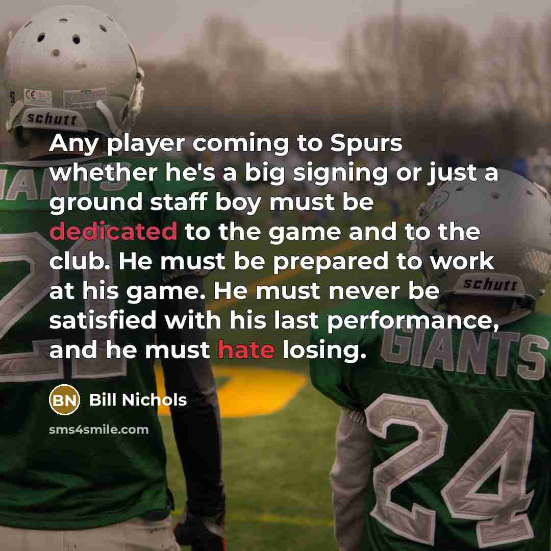 “Any player coming to Spurs whether he's a big signing or just a ground staff boy must be dedicated to the game and to the club. He must be prepared to work at his game. He must never be satisfied with his last performance, and he must hate losing.” quote by Bill Nichols