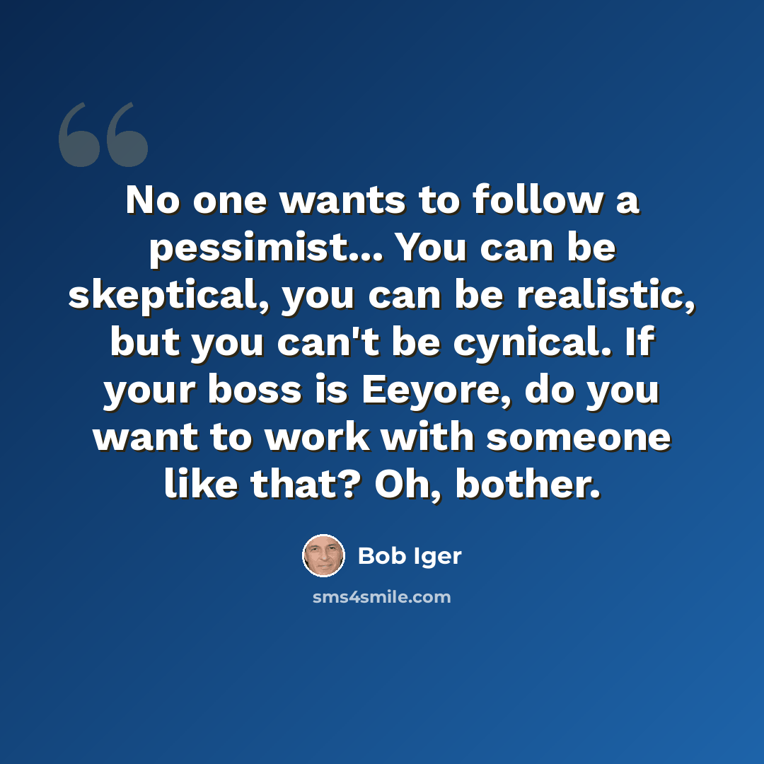 “No one wants to follow a pessimist... You can be skeptical, you can be realistic, but you can't be cynical. If your boss is Eeyore, do you want to work with someone like that? Oh, bother.” quote by Bob Iger