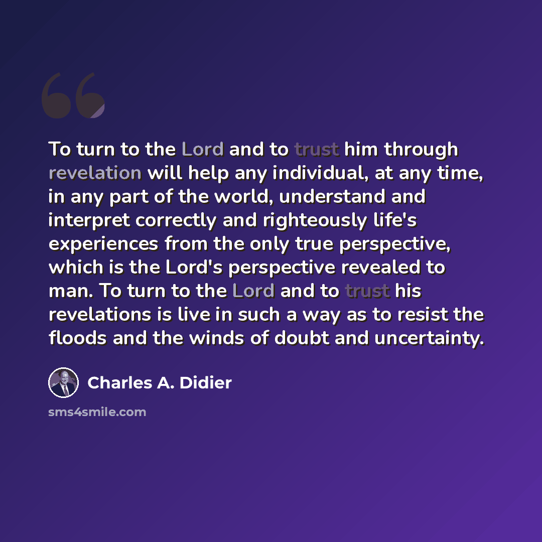 “To turn to the Lord and to trust him through revelation will help any individual, at any time, in any part of the world, understand and interpret correctly and righteously life's experiences from the only true perspective, which is the Lord's perspective revealed to man. To turn to the Lord and to…” quote by Charles A. Didier