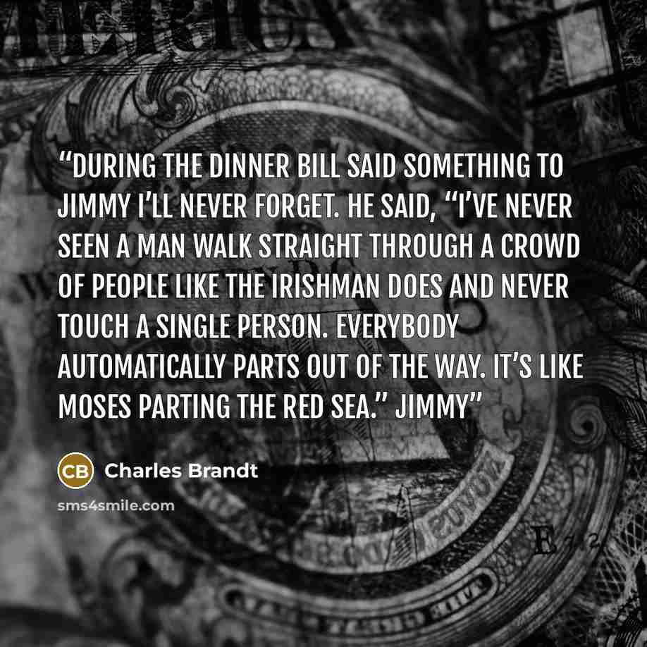 “During the dinner Bill said something to Jimmy I’ll never forget. He said, “I’ve never seen a man walk straight through a crowd of people like the Irishman does and never touch a single person. Everybody automatically parts out of the way. It’s like Moses parting the Red Sea.” Jimmy” quote by Charles Brandt