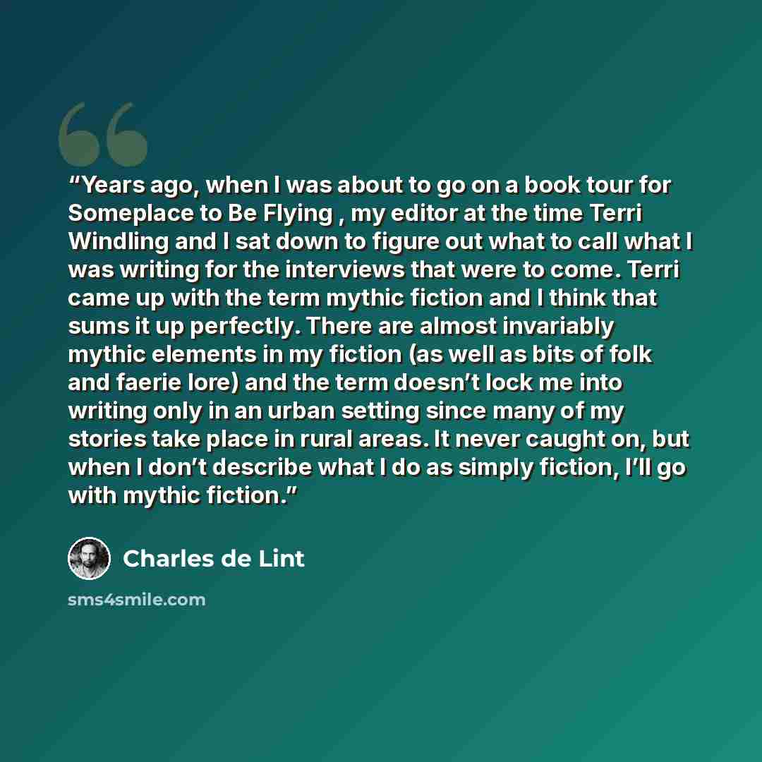 “Years ago, when I was about to go on a book tour for Someplace to Be Flying , my editor at the time Terri Windling and I sat down to figure out what to call what I was writing for the interviews that were to come. Terri came up with the term mythic fiction and I think that sums it up perfectly…” quote by Charles de Lint