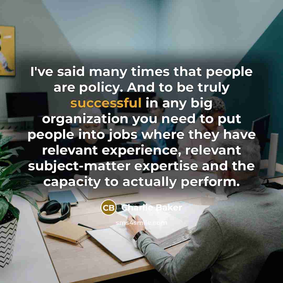 “I've said many times that people are policy. And to be truly successful in any big organization you need to put people into jobs where they have relevant experience, relevant subject-matter expertise and the capacity to actually perform.” quote by Charlie Baker