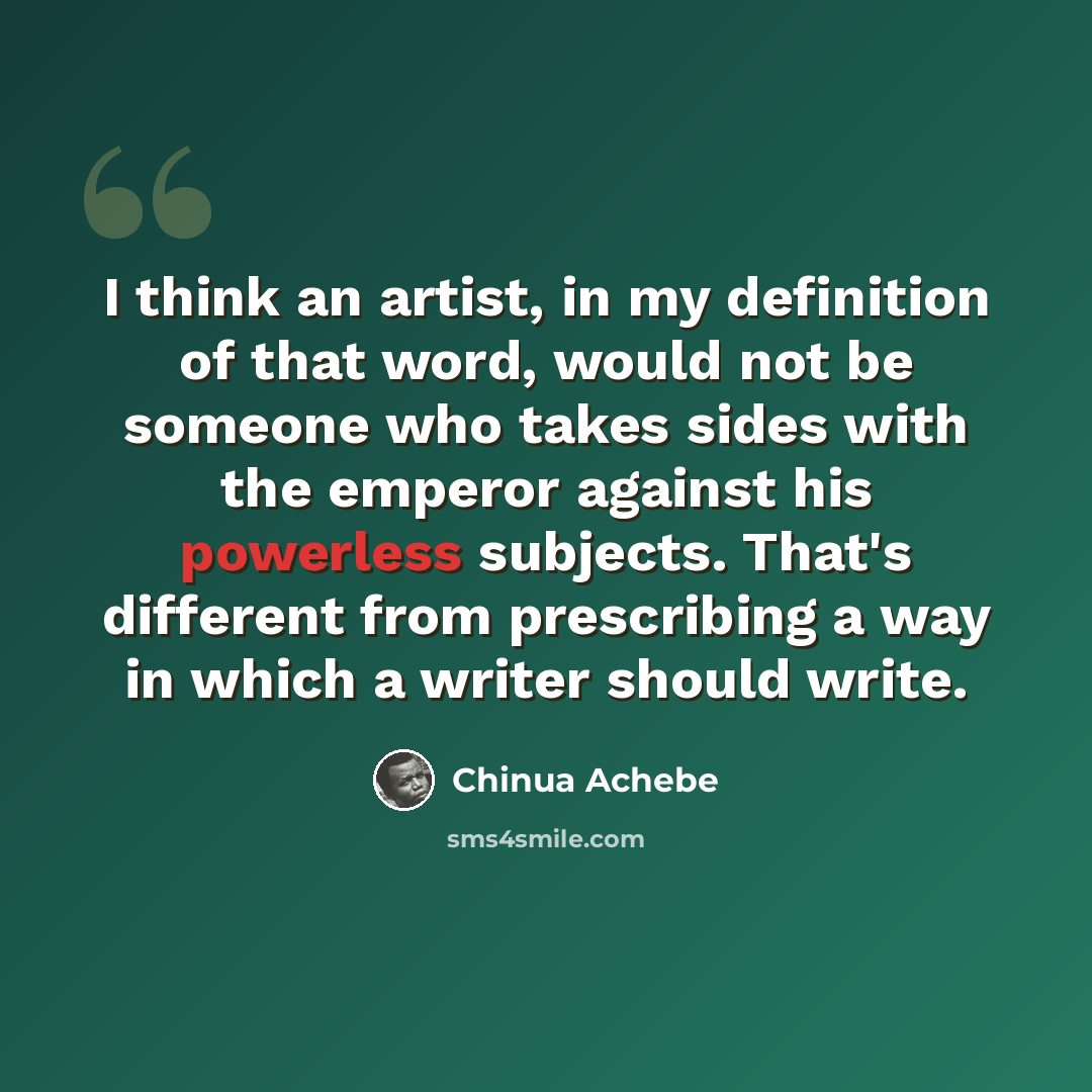 “I think an artist, in my definition of that word, would not be someone who takes sides with the emperor against his powerless subjects. That's different from prescribing a way in which a writer should write.” quote by Chinua Achebe