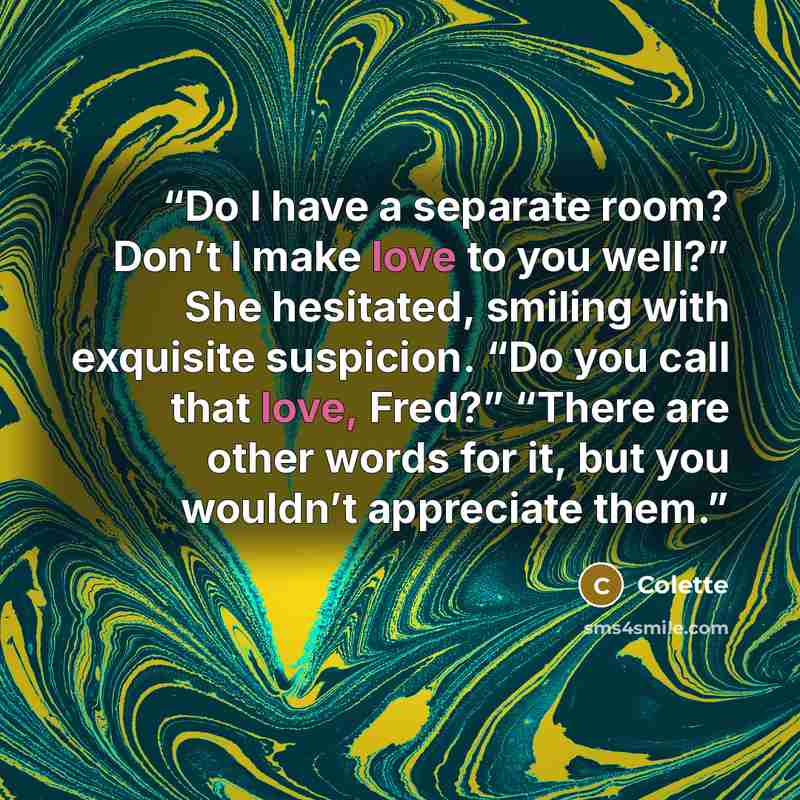 “Do I have a separate room? Don’t I make love to you well?” She hesitated, smiling with exquisite suspicion. “Do you call that love, Fred?” “There are other words for it, but you wouldn’t appreciate them.” quote by Colette