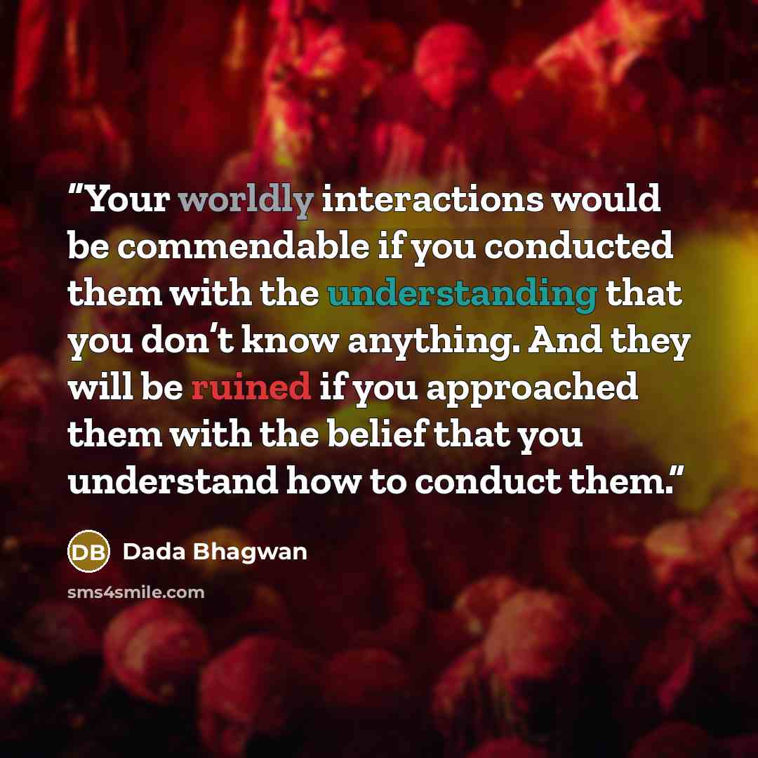 “Your worldly interactions would be commendable if you conducted them with the understanding that you don’t know anything. And they will be ruined if you approached them with the belief that you understand how to conduct them.” quote by Dada Bhagwan