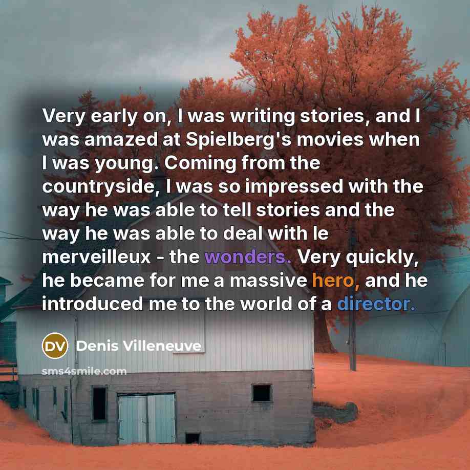 “Very early on, I was writing stories, and I was amazed at Spielberg's movies when I was young. Coming from the countryside, I was so impressed with the way he was able to tell stories and the way he was able to deal with le merveilleux - the wonders. Very quickly, he became for me a massive hero…” quote by Denis Villeneuve