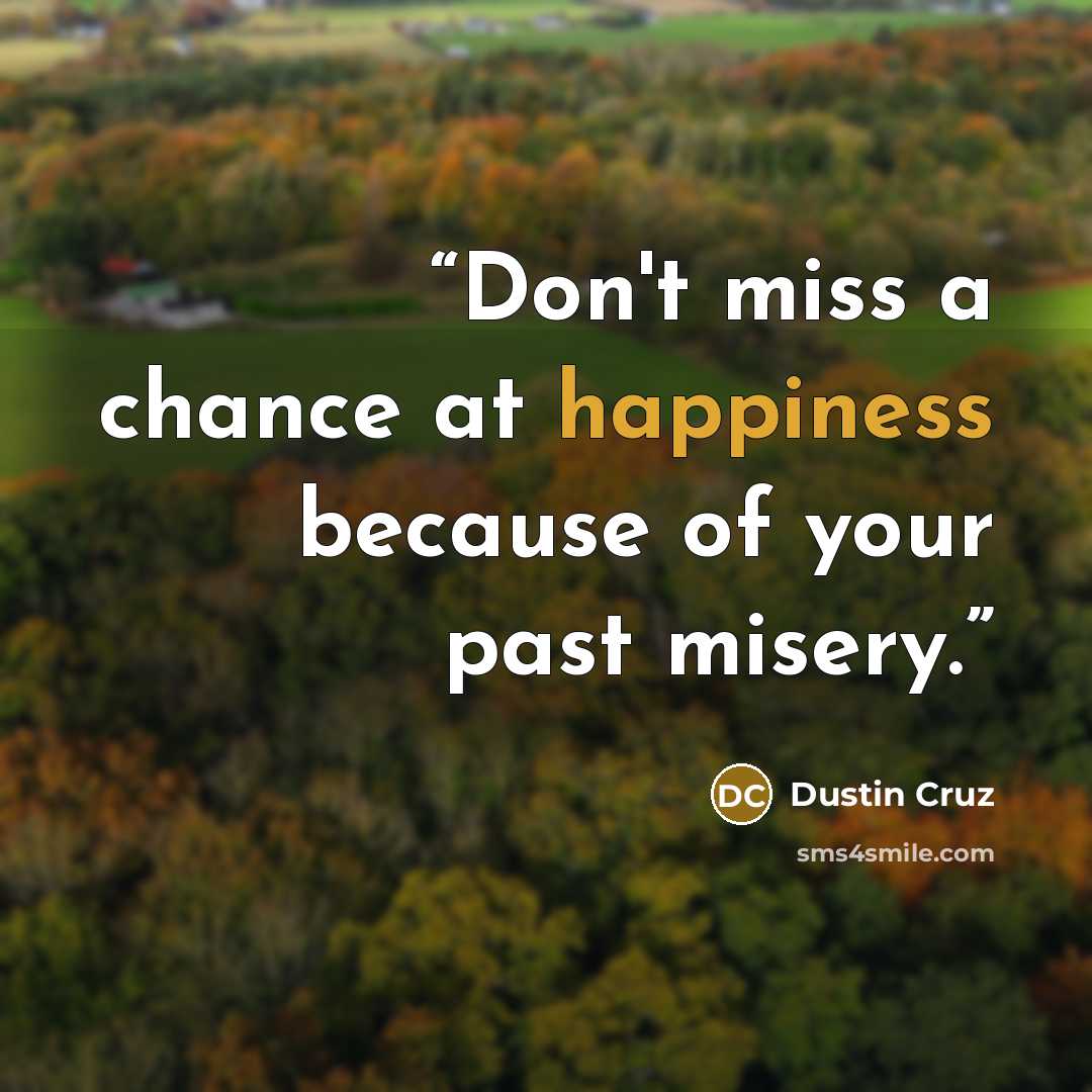 “Don't miss a chance at happiness because of your past misery.” quote by Dustin Cruz