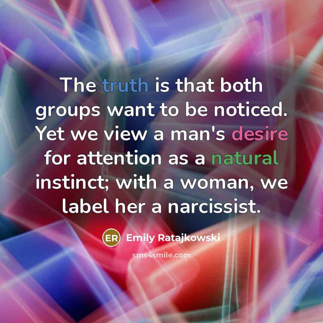 “The truth is that both groups want to be noticed. Yet we view a man's desire for attention as a natural instinct; with a woman, we label her a narcissist.” quote by Emily Ratajkowski