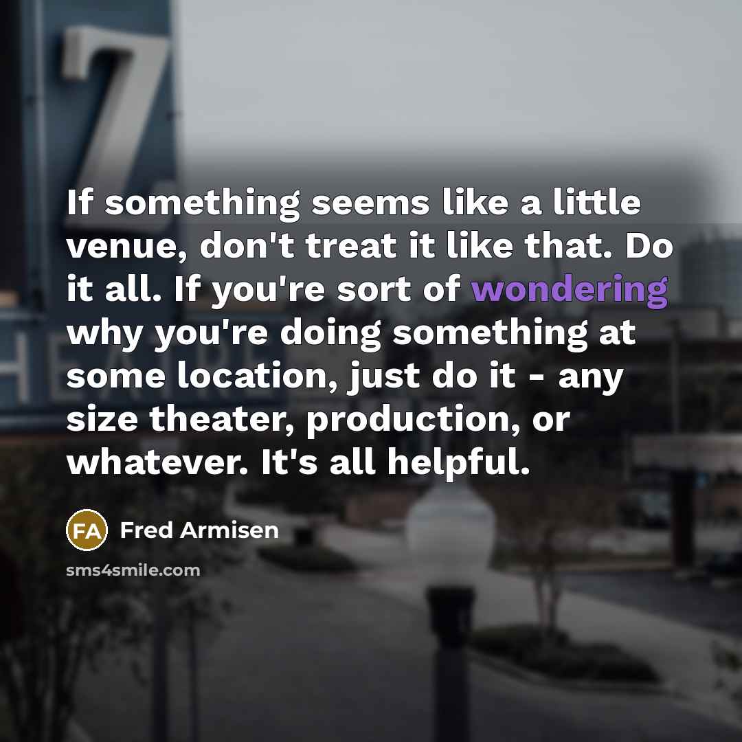 “If something seems like a little venue, don't treat it like that. Do it all. If you're sort of wondering why you're doing something at some location, just do it - any size theater, production, or whatever. It's all helpful.” quote by Fred Armisen