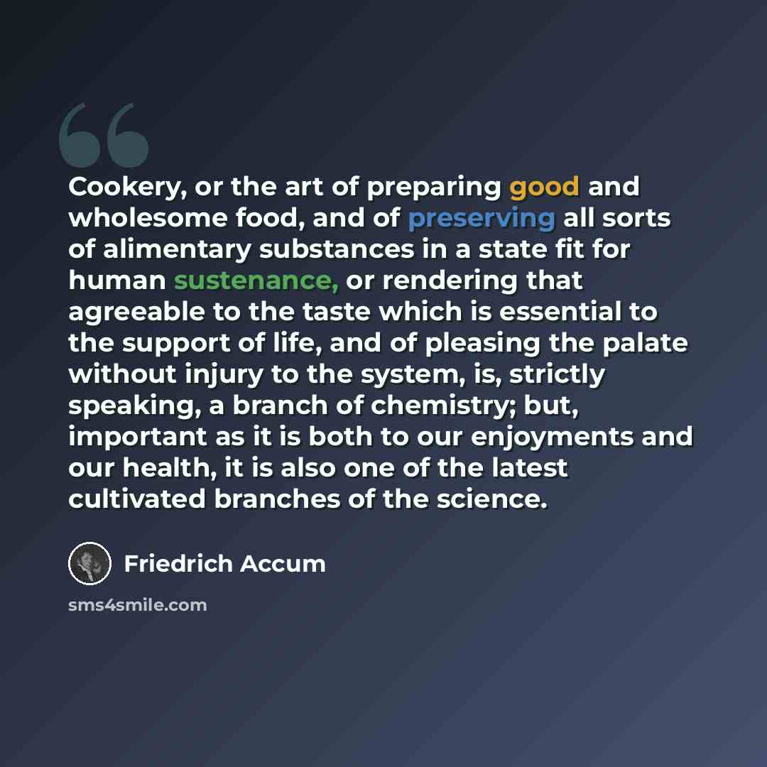 “Cookery, or the art of preparing good and wholesome food, and of preserving all sorts of alimentary substances in a state fit for human sustenance, or rendering that agreeable to the taste which is essential to the support of life, and of pleasing the palate without injury to the system, is…” quote by Friedrich Accum