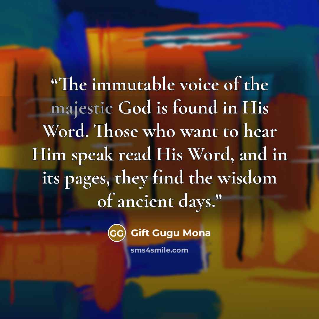 “The immutable voice of the majestic God is found in His Word. Those who want to hear Him speak read His Word, and in its pages, they find the wisdom of ancient days.” quote by Gift Gugu Mona