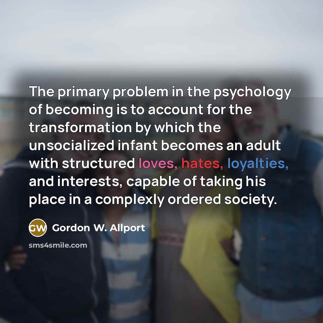 “The primary problem in the psychology of becoming is to account for the transformation by which the unsocialized infant becomes an adult with structured loves, hates, loyalties, and interests, capable of taking his place in a complexly ordered society.” quote by Gordon W. Allport