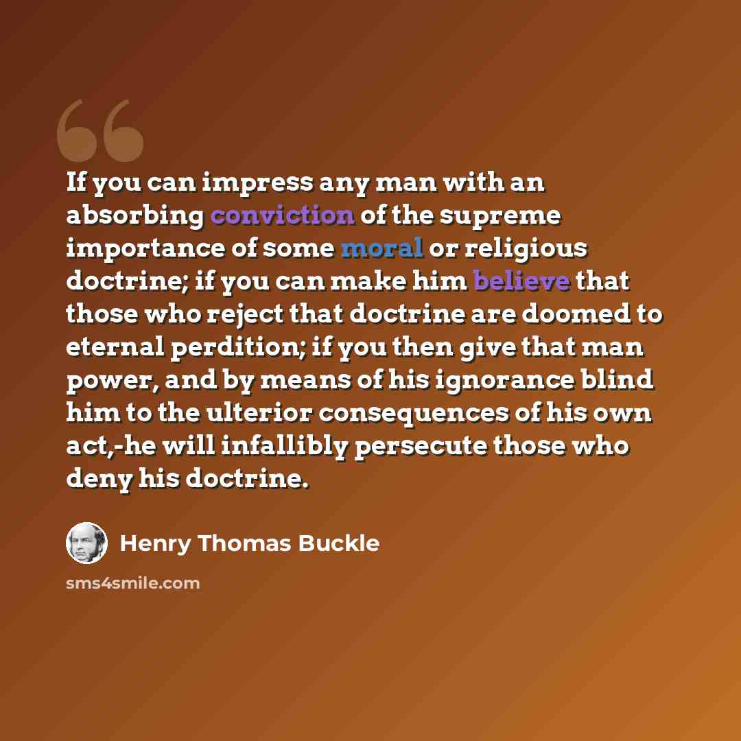 “If you can impress any man with an absorbing conviction of the supreme importance of some moral or religious doctrine; if you can make him believe that those who reject that doctrine are doomed to eternal perdition; if you then give that man power, and by means of his ignorance blind him to the…” quote by Henry Thomas Buckle