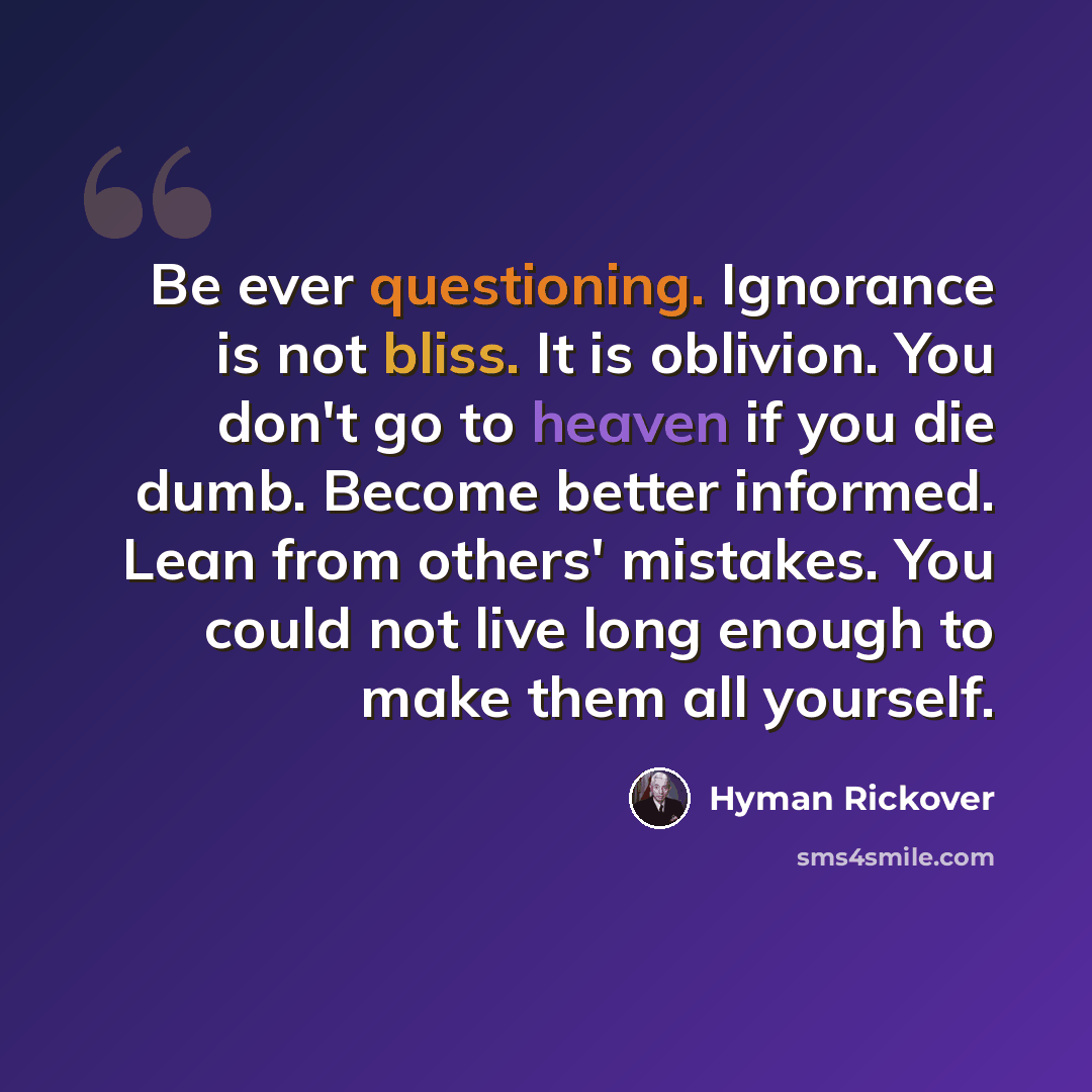 “Be ever questioning. Ignorance is not bliss. It is oblivion. You don't go to heaven if you die dumb. Become better informed. Lean from others' mistakes. You could not live long enough to make them all yourself.” quote by Hyman Rickover