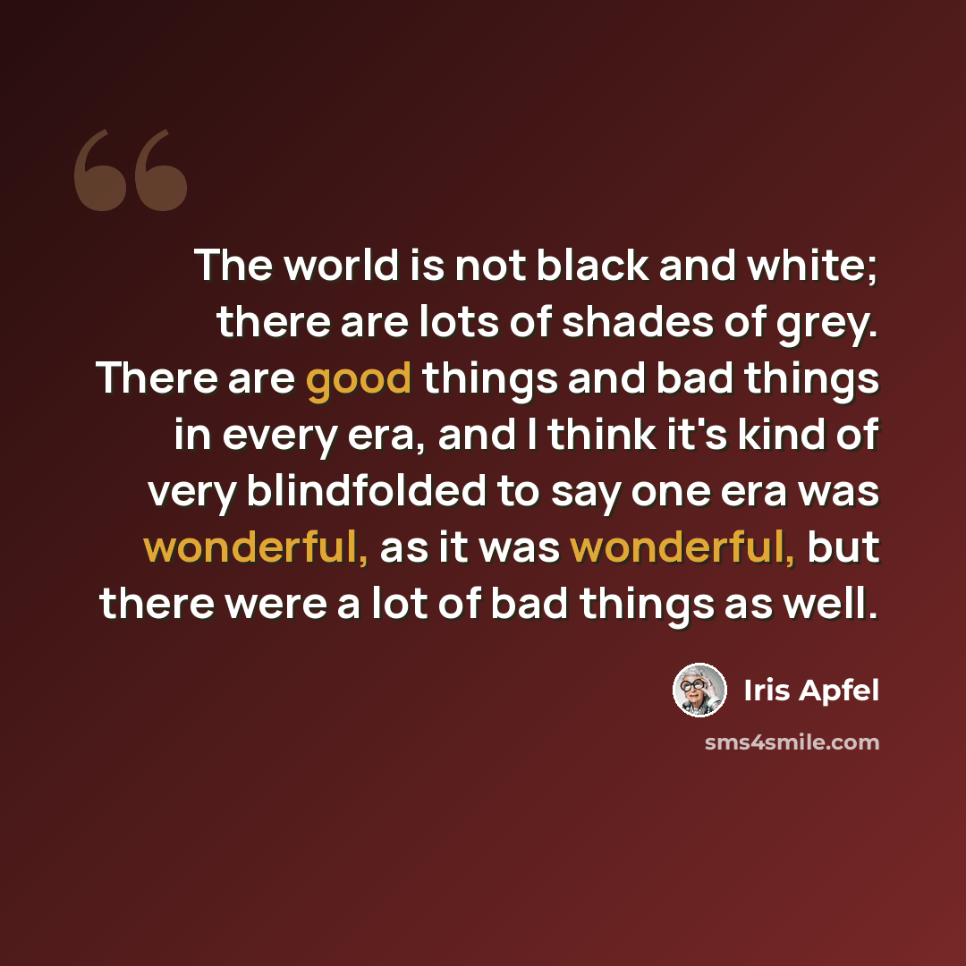 “The world is not black and white; there are lots of shades of grey. There are good things and bad things in every era, and I think it's kind of very blindfolded to say one era was wonderful, as it was wonderful, but there were a lot of bad things as well.” quote by Iris Apfel