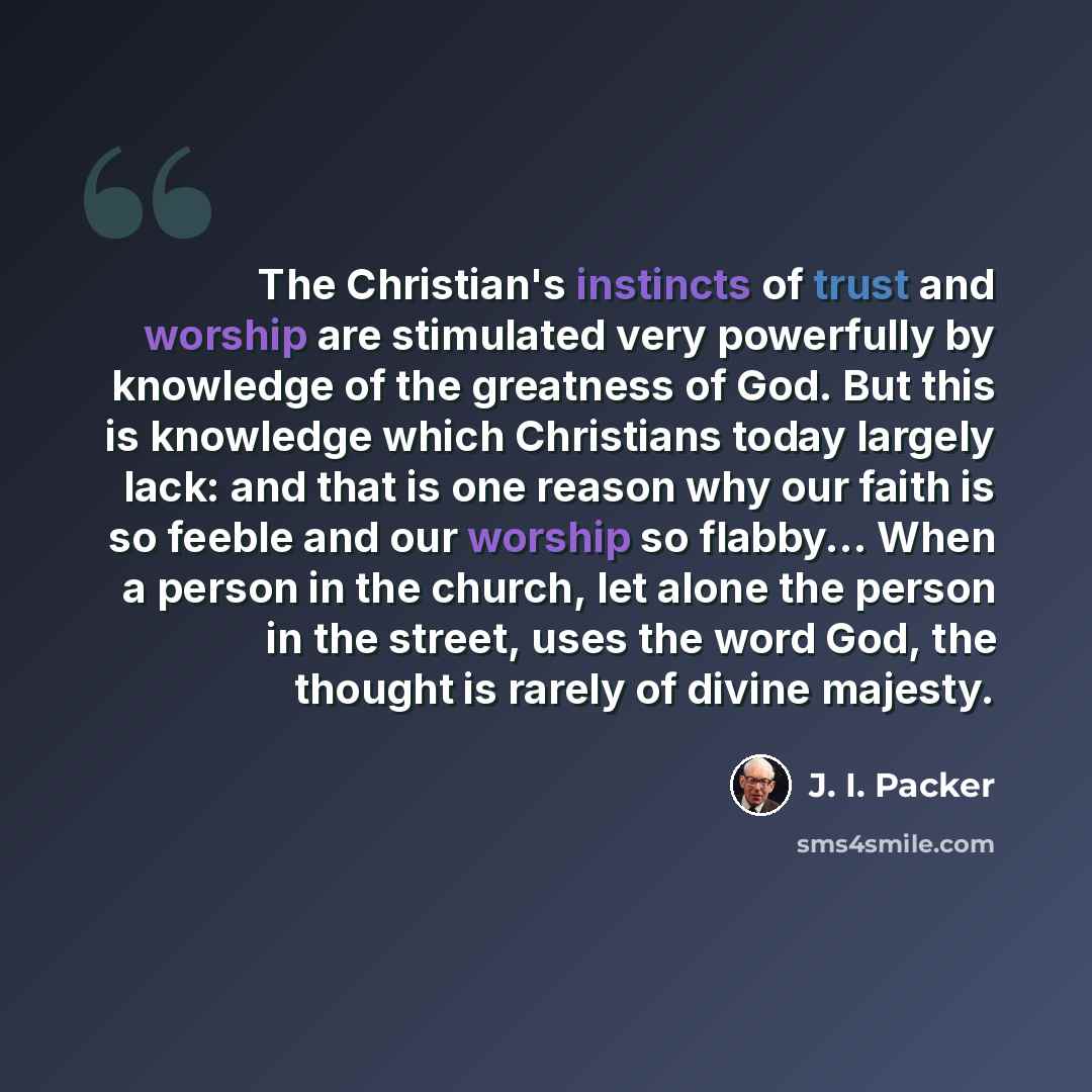 “The Christian's instincts of trust and worship are stimulated very powerfully by knowledge of the greatness of God. But this is knowledge which Christians today largely lack: and that is one reason why our faith is so feeble and our worship so flabby... When a person in the church, let alone the…” quote by J. I. Packer