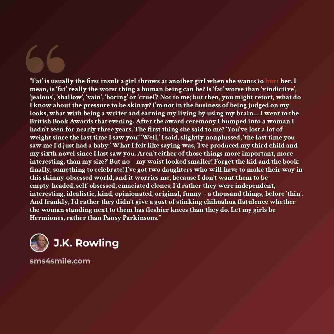 “Fat’ is usually the first insult a girl throws at another girl when she wants to hurt her. I mean, is ‘fat’ really the worst thing a human being can be? Is ‘fat’ worse than ‘vindictive’, ‘jealous’, ‘shallow’, ‘vain’, ‘boring’ or ‘cruel’? Not to me; but then, you might retort, what do I know about…” quote by J.K. Rowling