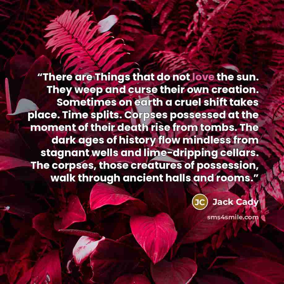 “There are Things that do not love the sun. They weep and curse their own creation. Sometimes on earth a cruel shift takes place. Time splits. Corpses possessed at the moment of their death rise from tombs. The dark ages of history flow mindless from stagnant wells and lime-dripping cellars. The…” quote by Jack Cady