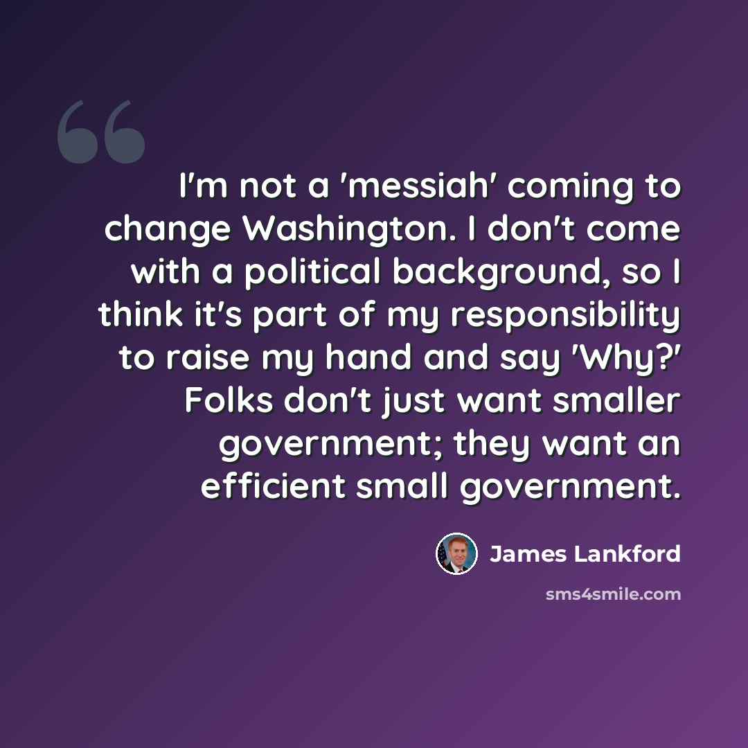 “I'm not a 'messiah' coming to change Washington. I don't come with a political background, so I think it's part of my responsibility to raise my hand and say 'Why?' Folks don't just want smaller government; they want an efficient small government.” quote by James Lankford