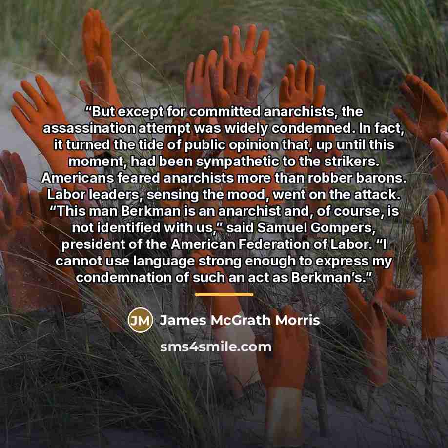 “But except for committed anarchists, the assassination attempt was widely condemned. In fact, it turned the tide of public opinion that, up until this moment, had been sympathetic to the strikers. Americans feared anarchists more than robber barons. Labor leaders, sensing the mood, went on the…” quote by James McGrath Morris