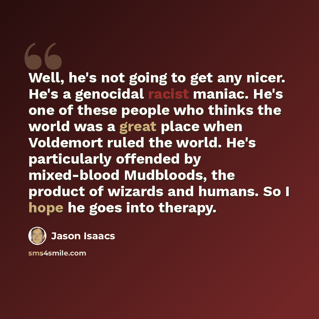 “Well, he's not going to get any nicer. He's a genocidal racist maniac. He's one of these people who thinks the world was a great place when Voldemort ruled the world. He's particularly offended by mixed-blood Mudbloods, the product of wizards and humans. So I hope he goes into therapy.” quote by Jason Isaacs