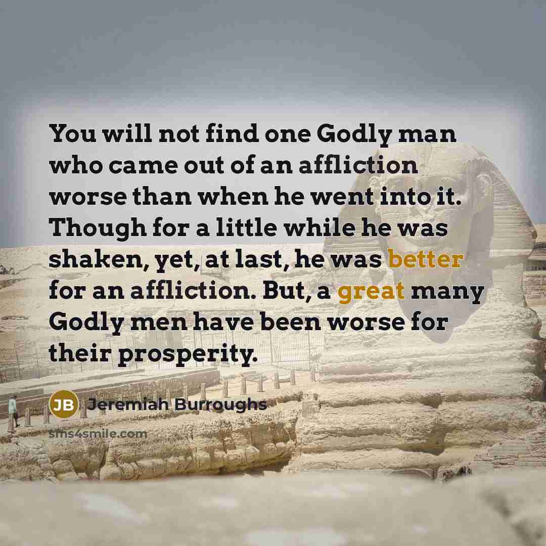 “You will not find one Godly man who came out of an affliction worse than when he went into it. Though for a little while he was shaken, yet, at last, he was better for an affliction. But, a great many Godly men have been worse for their prosperity.” quote by Jeremiah Burroughs