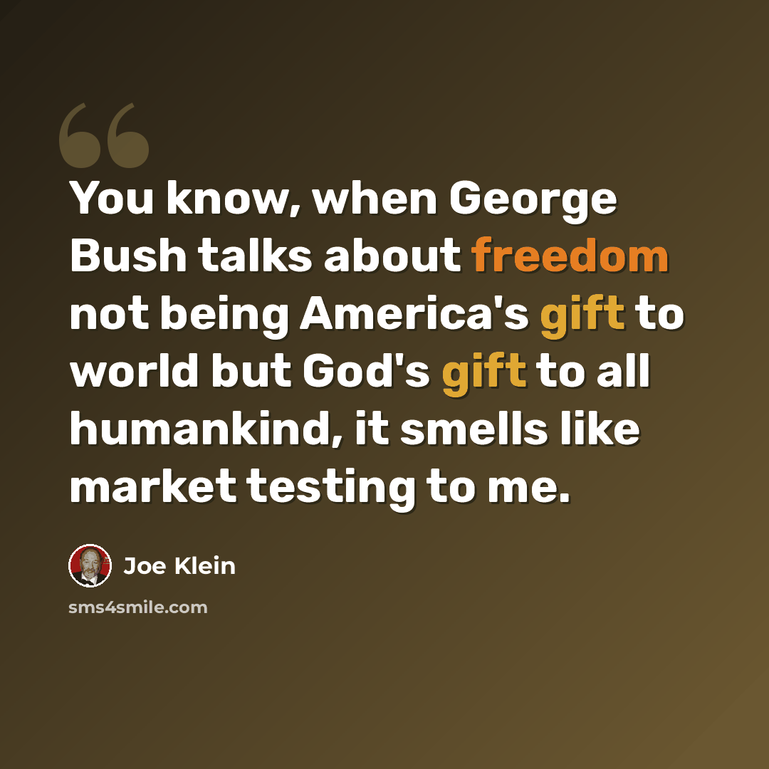 “You know, when George Bush talks about freedom not being America's gift to world but God's gift to all humankind, it smells like market testing to me.” quote by Joe Klein