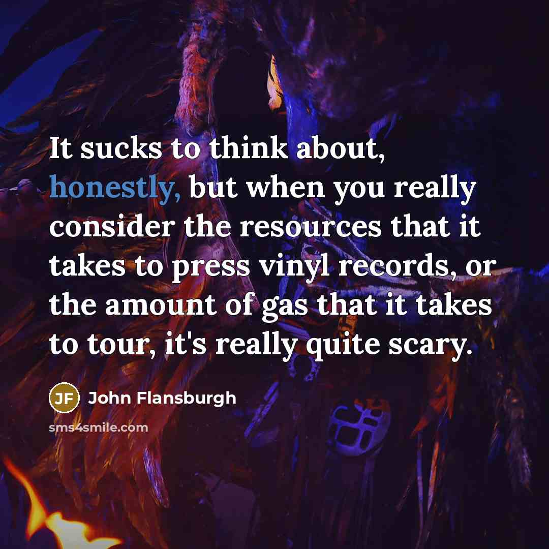 “It sucks to think about, honestly, but when you really consider the resources that it takes to press vinyl records, or the amount of gas that it takes to tour, it's really quite scary.” quote by John Flansburgh