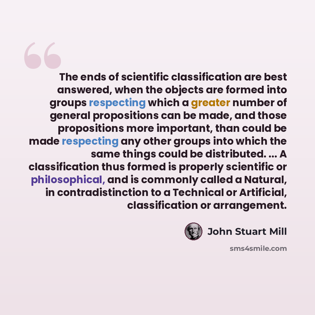“The ends of scientific classification are best answered, when the objects are formed into groups respecting which a greater number of general propositions can be made, and those propositions more important, than could be made respecting any other groups into which the same things could be…” quote by John Stuart Mill