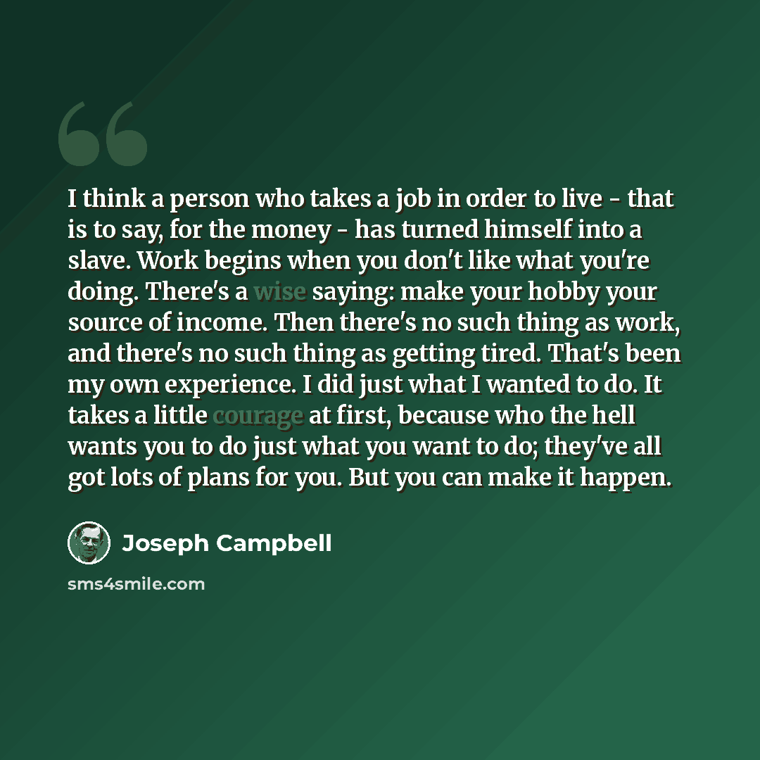 “I think a person who takes a job in order to live - that is to say, for the money - has turned himself into a slave. Work begins when you don't like what you're doing. There's a wise saying: make your hobby your source of income. Then there's no such thing as work, and there's no such thing as…” quote by Joseph Campbell