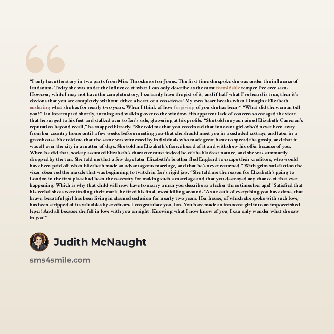 “I only have the story in two parts from Miss Throckmorton-Jones. The first time she spoke she was under the influence of laudanum. Today she was under the influence of what I can only describe as the most formidable temper I’ve ever seen. However, while I may not have the complete story, I…” quote by Judith McNaught