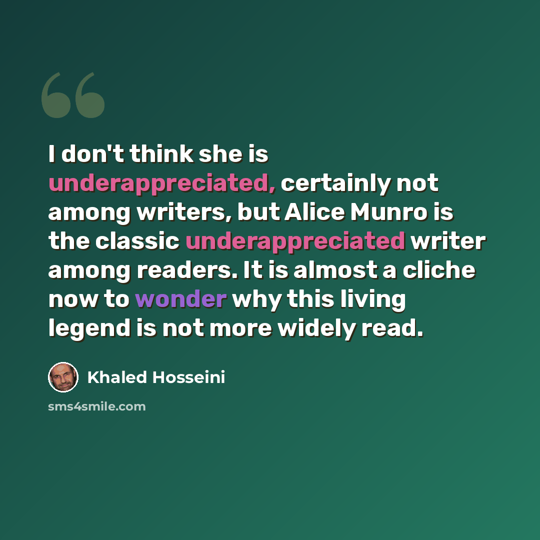 “I don't think she is underappreciated, certainly not among writers, but Alice Munro is the classic underappreciated writer among readers. It is almost a cliche now to wonder why this living legend is not more widely read.” quote by Khaled Hosseini