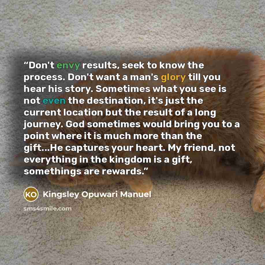 “Don't envy results, seek to know the process. Don't want a man's glory till you hear his story. Sometimes what you see is not even the destination, it's just the current location but the result of a long journey. God sometimes would bring you to a point where it is much more than the gift...He…” quote by Kingsley Opuwari Manuel