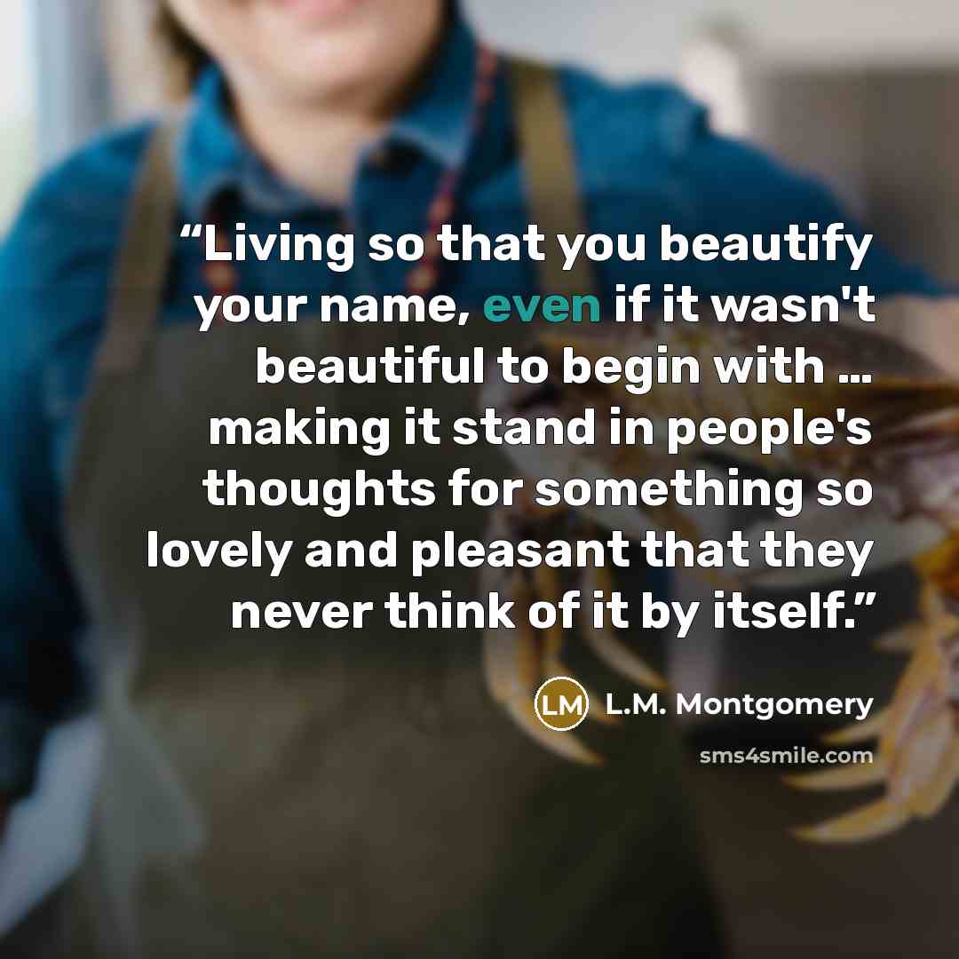 “Living so that you beautify your name, even if it wasn't beautiful to begin with … making it stand in people's thoughts for something so lovely and pleasant that they never think of it by itself.” quote by L.M. Montgomery