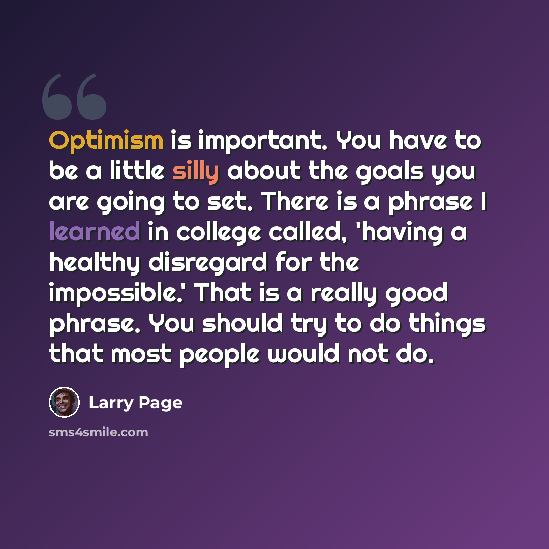 “Optimism is important. You have to be a little silly about the goals you are going to set. There is a phrase I learned in college called, 'having a healthy disregard for the impossible.' That is a really good phrase. You should try to do things that most people would not do.” quote by Larry Page
