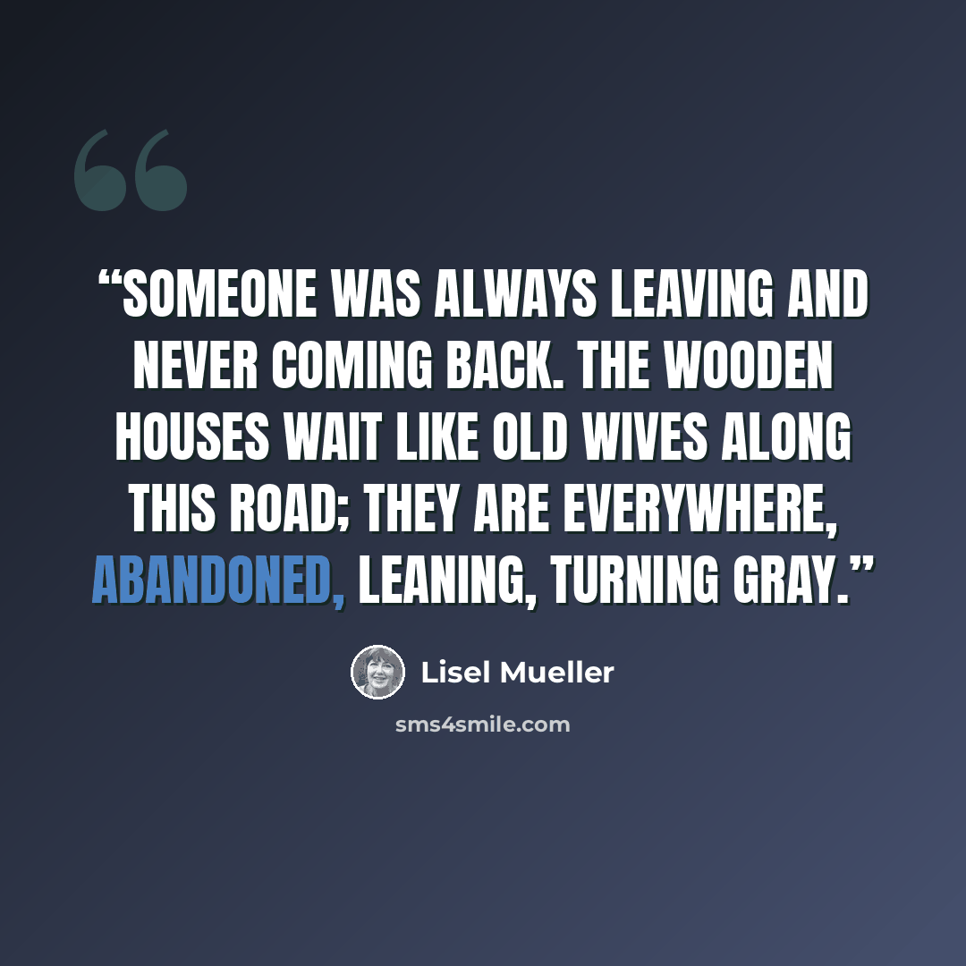 “Someone was always leaving and never coming back. The wooden houses wait like old wives along this road; they are everywhere, abandoned, leaning, turning gray.” quote by Lisel Mueller