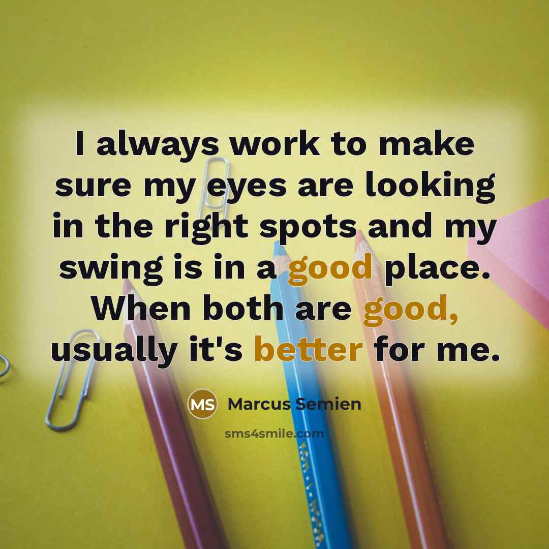 “I always work to make sure my eyes are looking in the right spots and my swing is in a good place. When both are good, usually it's better for me.” quote by Marcus Semien