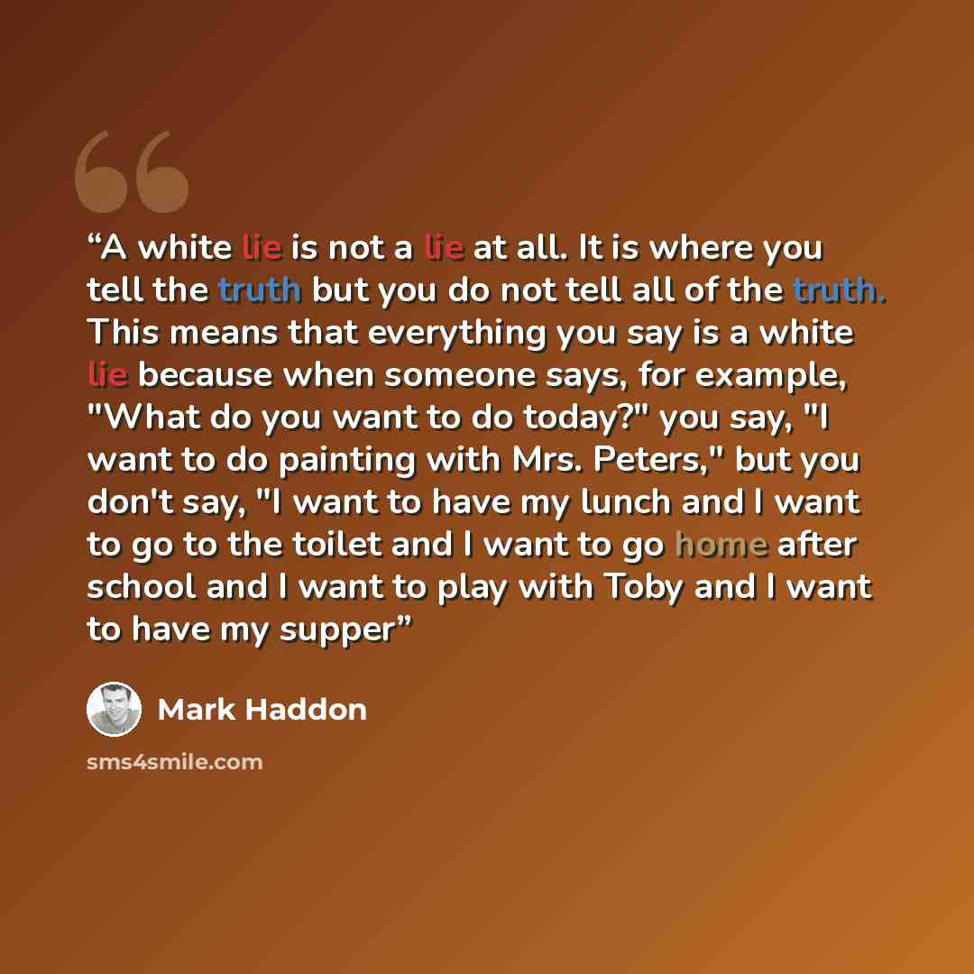 “A white lie is not a lie at all. It is where you tell the truth but you do not tell all of the truth. This means that everything you say is a white lie because when someone says, for example, "What do you want to do today?" you say, "I want to do painting with Mrs. Peters," but you don't say, "I…” quote by Mark Haddon
