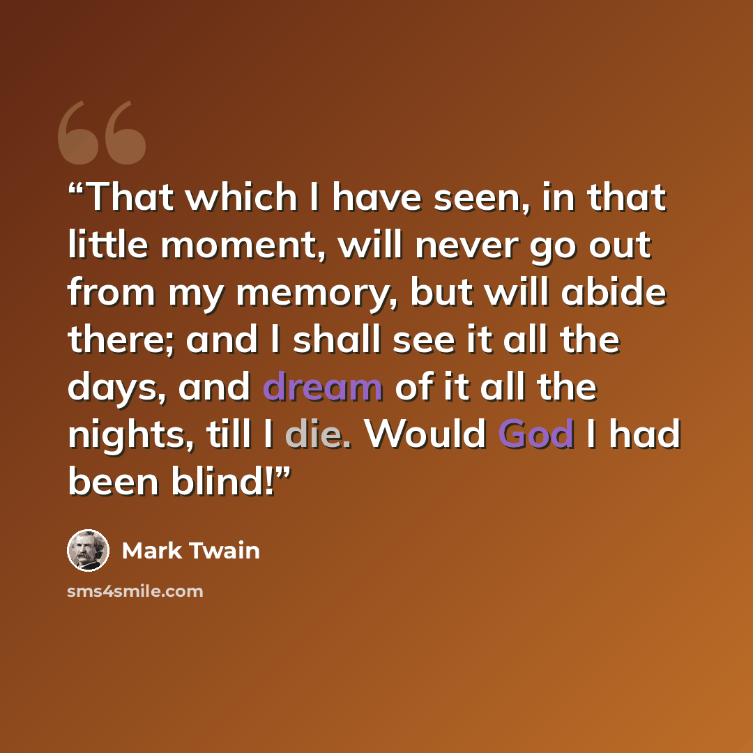 “That which I have seen, in that little moment, will never go out from my memory, but will abide there; and I shall see it all the days, and dream of it all the nights, till I die. Would God I had been blind!” quote by Mark Twain