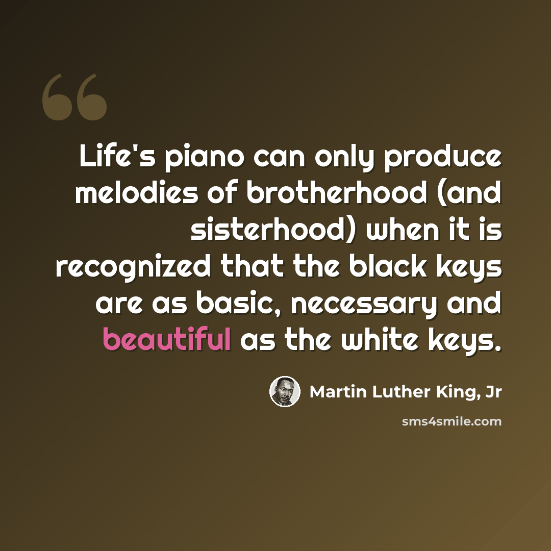 “Life's piano can only produce melodies of brotherhood (and sisterhood) when it is recognized that the black keys are as basic, necessary and beautiful as the white keys.” quote by Martin Luther King, Jr