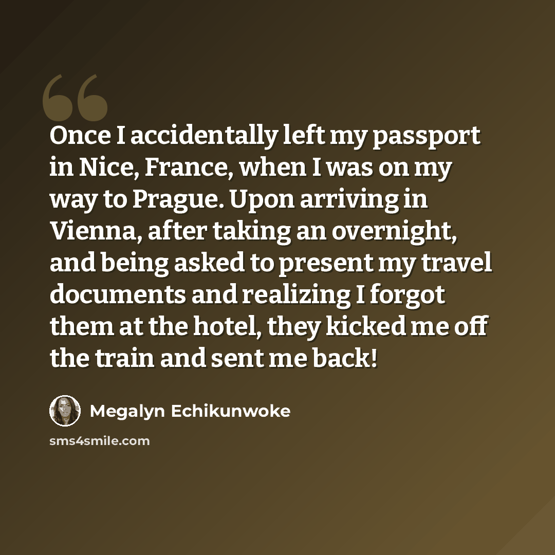 “Once I accidentally left my passport in Nice, France, when I was on my way to Prague. Upon arriving in Vienna, after taking an overnight, and being asked to present my travel documents and realizing I forgot them at the hotel, they kicked me off the train and sent me back!” quote by Megalyn Echikunwoke