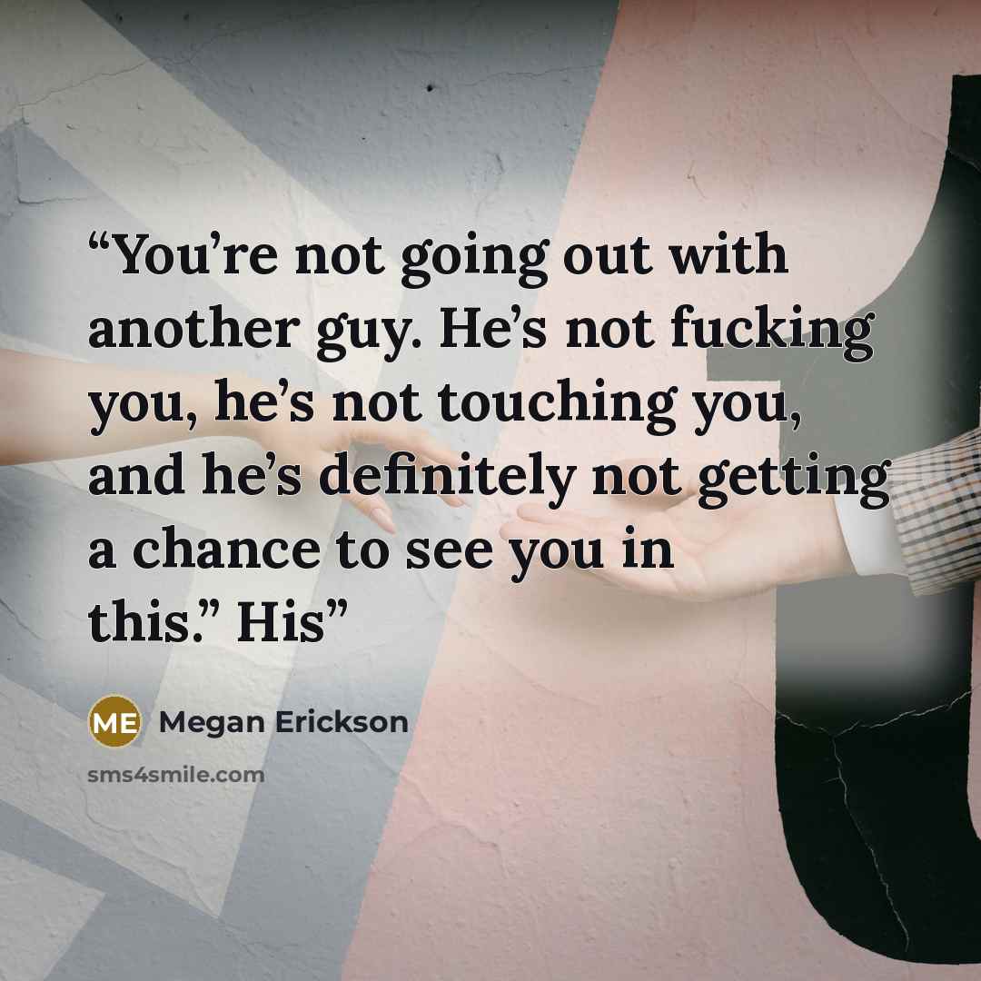 “You’re not going out with another guy. He’s not fucking you, he’s not touching you, and he’s definitely not getting a chance to see you in this.” His” quote by Megan Erickson