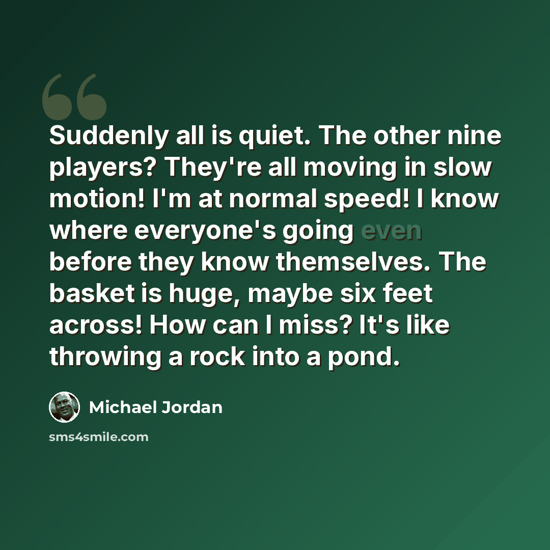 “Suddenly all is quiet. The other nine players? They're all moving in slow motion! I'm at normal speed! I know where everyone's going even before they know themselves. The basket is huge, maybe six feet across! How can I miss? It's like throwing a rock into a pond.” quote by Michael Jordan
