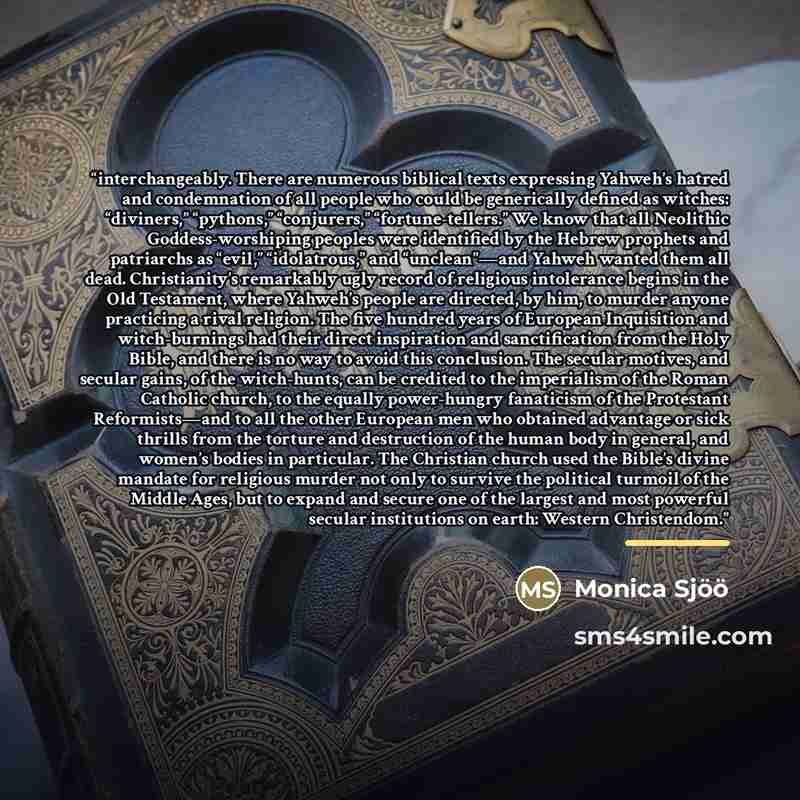“interchangeably. There are numerous biblical texts expressing Yahweh’s hatred and condemnation of all people who could be generically defined as witches: “diviners,” “pythons,” “conjurers,” “fortune-tellers.” We know that all Neolithic Goddess-worshiping peoples were identified by the Hebrew…” quote by Monica Sjöö