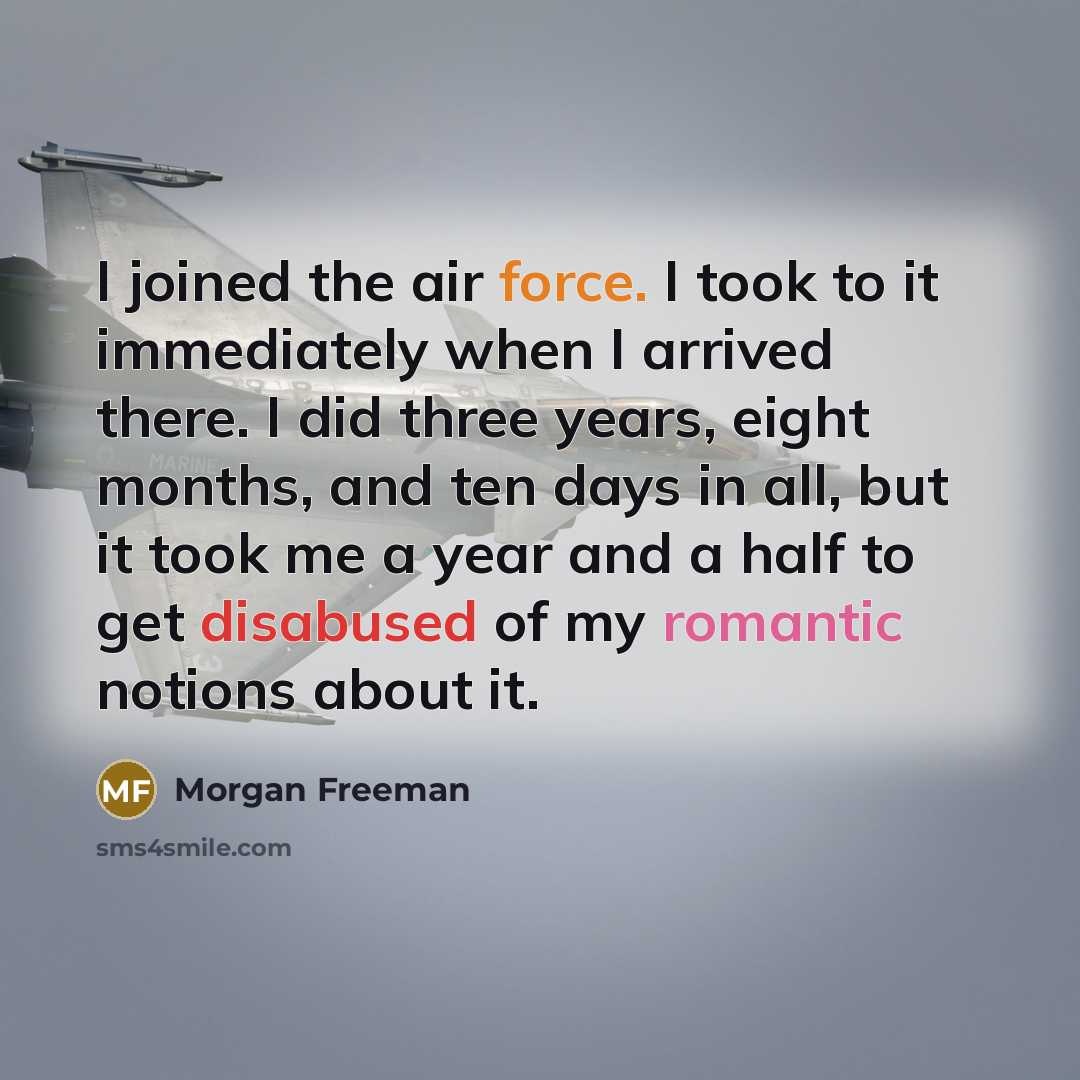 “I joined the air force. I took to it immediately when I arrived there. I did three years, eight months, and ten days in all, but it took me a year and a half to get disabused of my romantic notions about it.” quote by Morgan Freeman