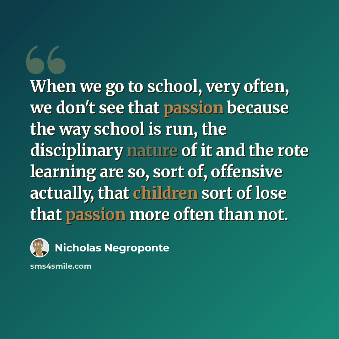 “When we go to school, very often, we don't see that passion because the way school is run, the disciplinary nature of it and the rote learning are so, sort of, offensive actually, that children sort of lose that passion more often than not.” quote by Nicholas Negroponte